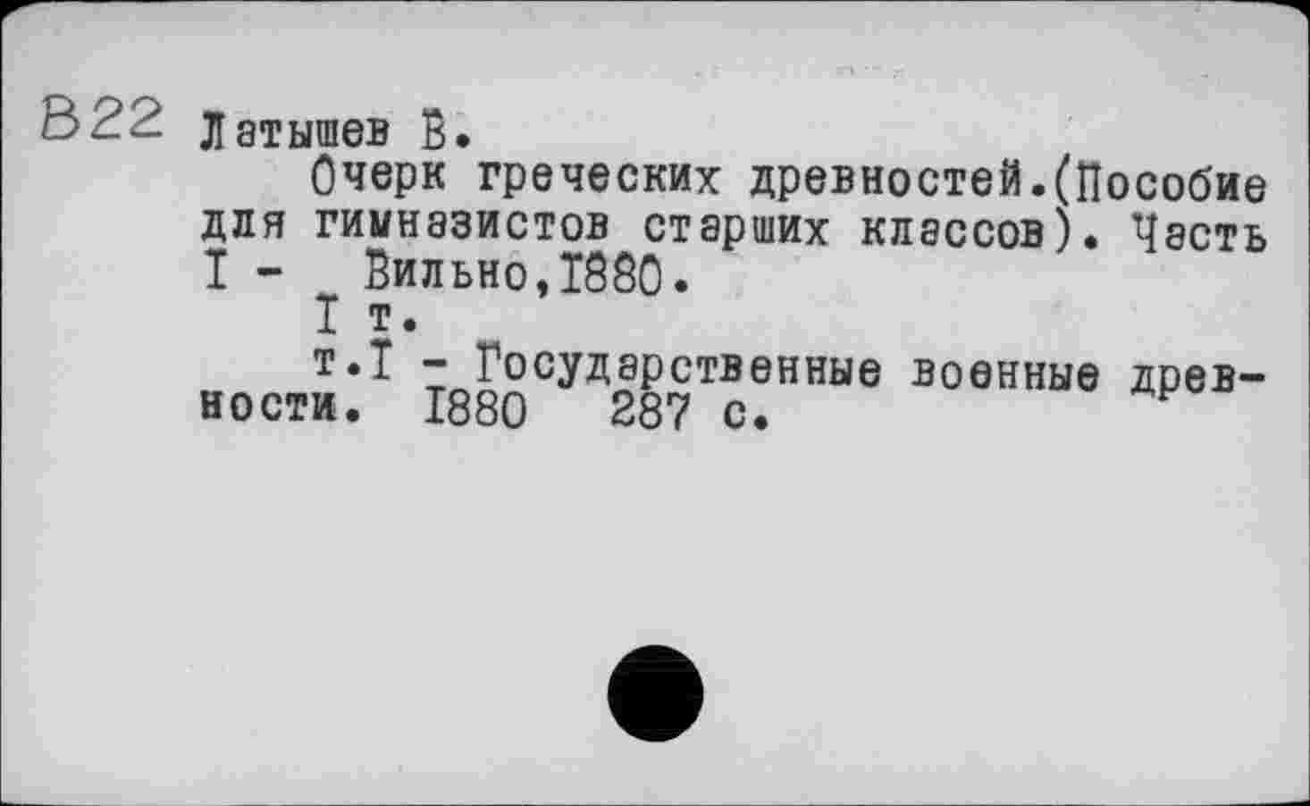 ﻿322 Латышев В.
Очерк греческих древностей.(Пособие для гимназистов старших классов). Честь I - Вильно,1880.
I т.
т.Т - Государственные военные древности. 1880	287 с.